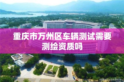 重庆市万州区车辆测试需要测绘资质吗