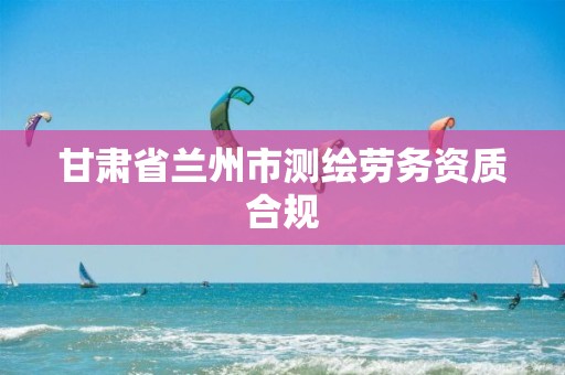 甘肃省兰州市测绘劳务资质合规