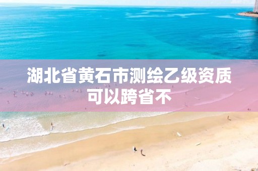 湖北省黄石市测绘乙级资质可以跨省不