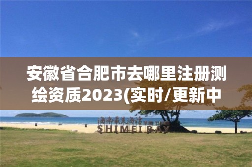 安徽省合肥市去哪里注册测绘资质2023(实时/更新中)