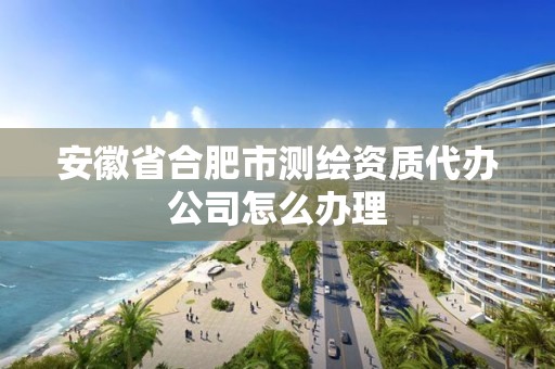 安徽省合肥市测绘资质代办公司怎么办理