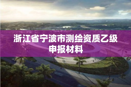 浙江省宁波市测绘资质乙级申报材料