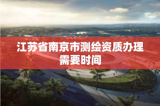 江苏省南京市测绘资质办理需要时间