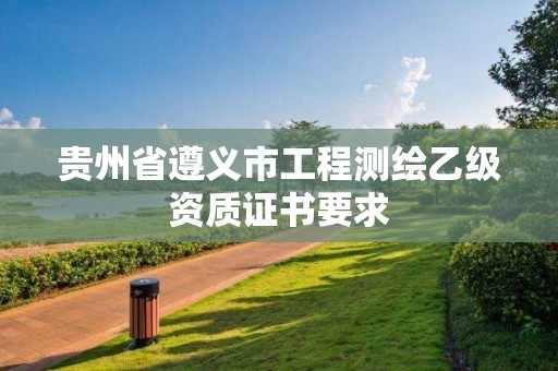 贵州省遵义市工程测绘乙级资质证书要求