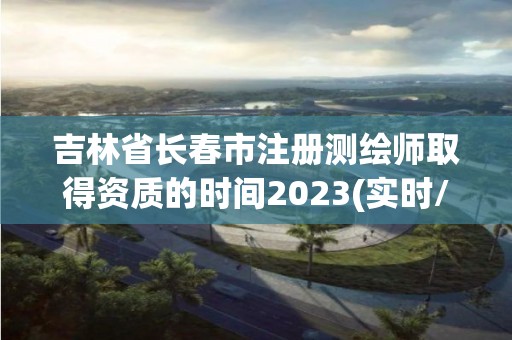 吉林省长春市注册测绘师取得资质的时间2023(实时/更新中)