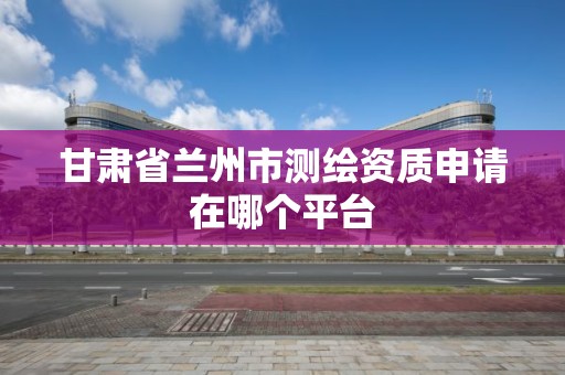 甘肃省兰州市测绘资质申请在哪个平台