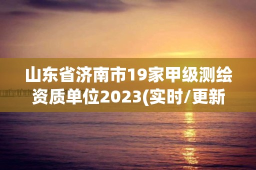 山东省济南市19家甲级测绘资质单位2023(实时/更新中)