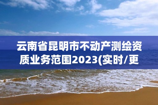 云南省昆明市不动产测绘资质业务范围2023(实时/更新中)