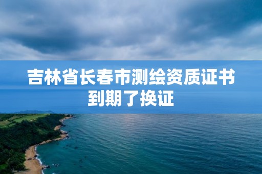 吉林省长春市测绘资质证书到期了换证