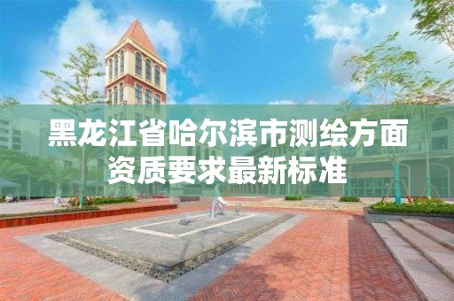 黑龙江省哈尔滨市测绘方面资质要求最新标准