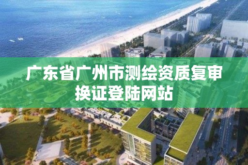 广东省广州市测绘资质复审换证登陆网站