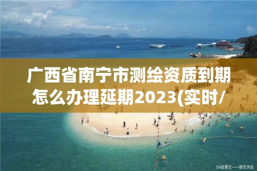 广西省南宁市测绘资质到期怎么办理延期2023(实时/更新中)