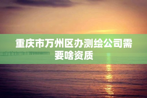 重庆市万州区办测绘公司需要啥资质