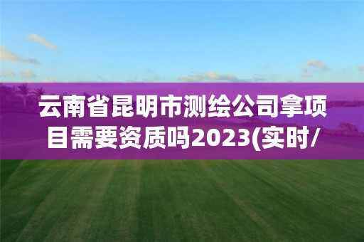 云南省昆明市测绘公司拿项目需要资质吗2023(实时/更新中)