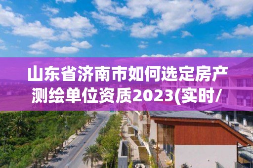 山东省济南市如何选定房产测绘单位资质2023(实时/更新中)