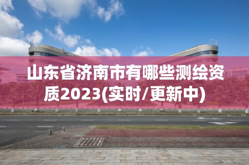 山东省济南市有哪些测绘资质2023(实时/更新中)