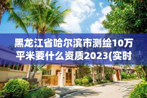 黑龙江省哈尔滨市测绘10万平米要什么资质2023(实时/更新中)