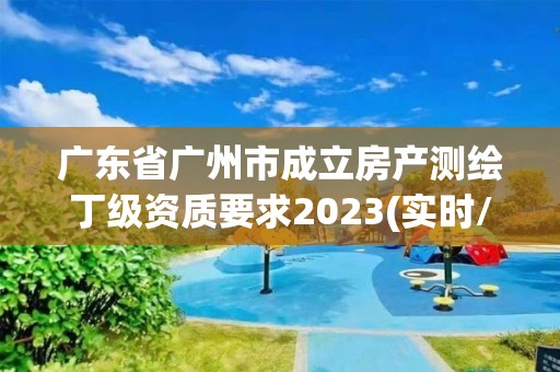 广东省广州市成立房产测绘丁级资质要求2023(实时/更新中)