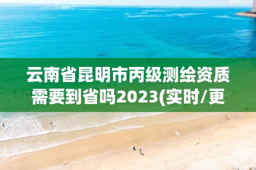 云南省昆明市丙级测绘资质需要到省吗2023(实时/更新中)