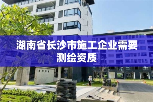 湖南省长沙市施工企业需要测绘资质