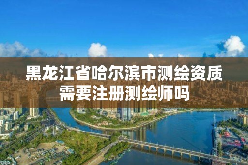 黑龙江省哈尔滨市测绘资质需要注册测绘师吗