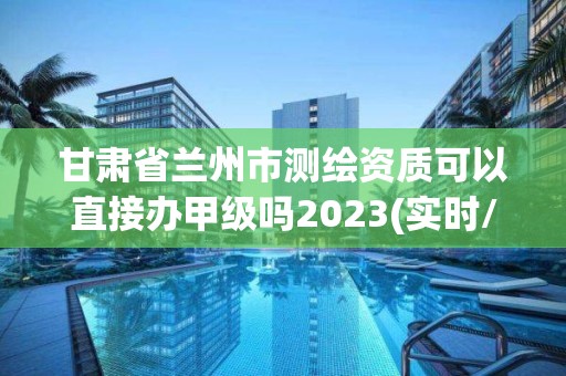 甘肃省兰州市测绘资质可以直接办甲级吗2023(实时/更新中)