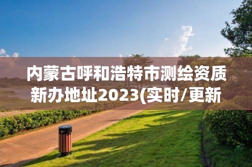 内蒙古呼和浩特市测绘资质新办地址2023(实时/更新中)