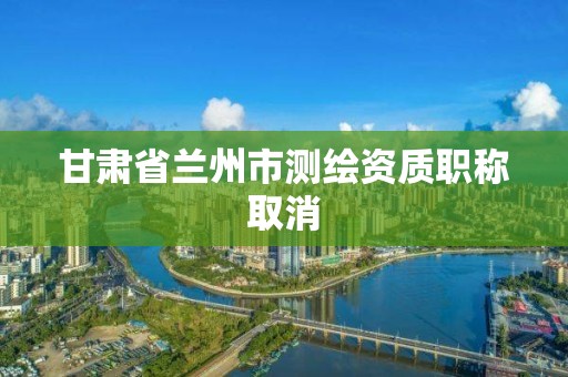 甘肃省兰州市测绘资质职称取消