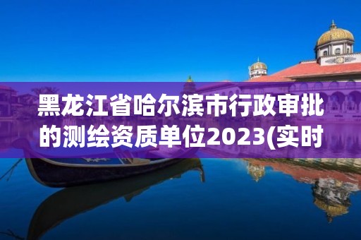 黑龙江省哈尔滨市行政审批的测绘资质单位2023(实时/更新中)