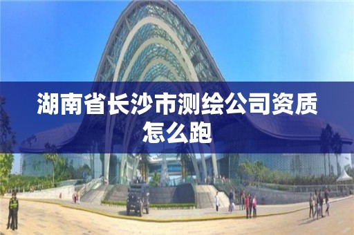 湖南省长沙市测绘公司资质怎么跑