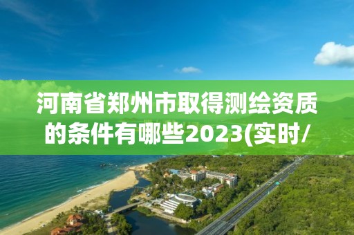 河南省郑州市取得测绘资质的条件有哪些2023(实时/更新中)