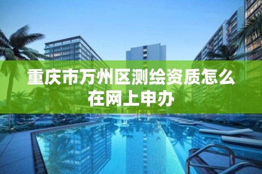 重庆市万州区测绘资质怎么在网上申办