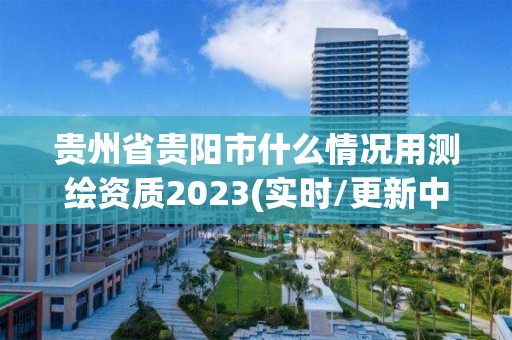 贵州省贵阳市什么情况用测绘资质2023(实时/更新中)