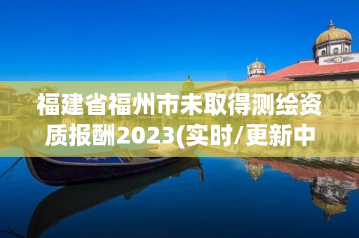 福建省福州市未取得测绘资质报酬2023(实时/更新中)