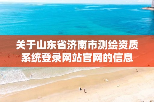 关于山东省济南市测绘资质系统登录网站官网的信息