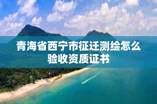 青海省西宁市征迁测绘怎么验收资质证书