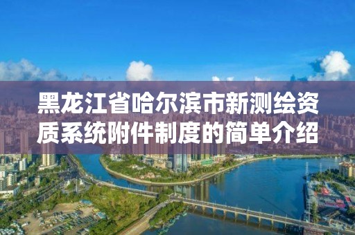 黑龙江省哈尔滨市新测绘资质系统附件制度的简单介绍