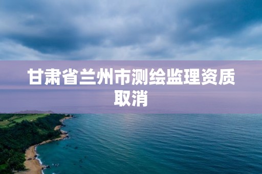 甘肃省兰州市测绘监理资质取消