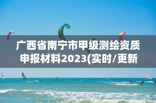 广西省南宁市甲级测绘资质申报材料2023(实时/更新中)