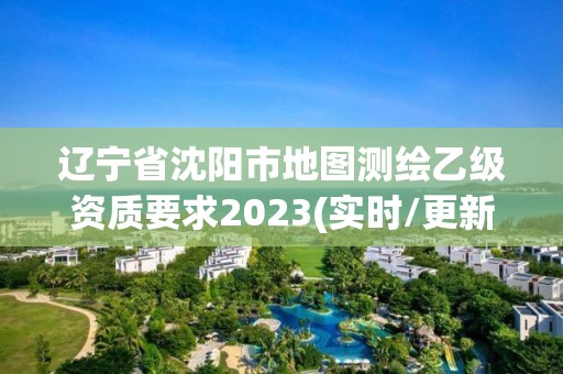 辽宁省沈阳市地图测绘乙级资质要求2023(实时/更新中)