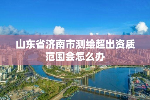 山东省济南市测绘超出资质范围会怎么办