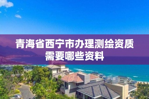 青海省西宁市办理测绘资质需要哪些资料