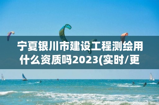 宁夏银川市建设工程测绘用什么资质吗2023(实时/更新中)