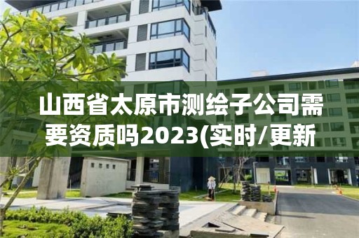 山西省太原市测绘子公司需要资质吗2023(实时/更新中)