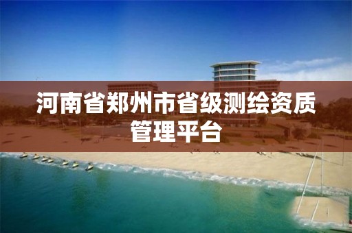 河南省郑州市省级测绘资质管理平台