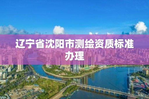 辽宁省沈阳市测绘资质标准办理