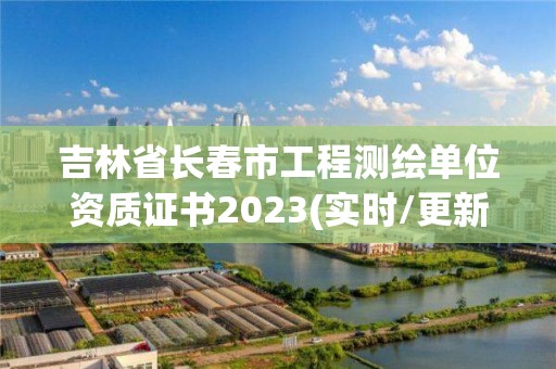 吉林省长春市工程测绘单位资质证书2023(实时/更新中)