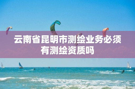 云南省昆明市测绘业务必须有测绘资质吗