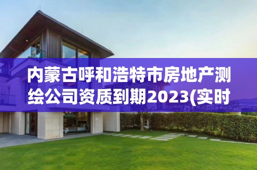 内蒙古呼和浩特市房地产测绘公司资质到期2023(实时/更新中)