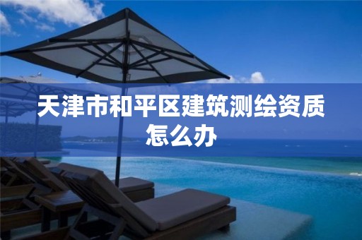 天津市和平区建筑测绘资质怎么办 天津市和平区建筑测绘资质怎么办